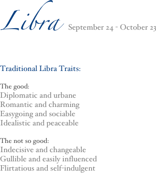 Libra September 24 - October 23
Traditional Libra Traits:

The good:
Diplomatic and urbane
Romantic and charming
Easygoing and sociable
Idealistic and peaceable

The not so good:
Indecisive and changeable
Gullible and easily influenced
Flirtatious and self-indulgent




